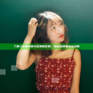 了解三叶草M码与欧洲码区别，轻松选择潮流运动鞋
