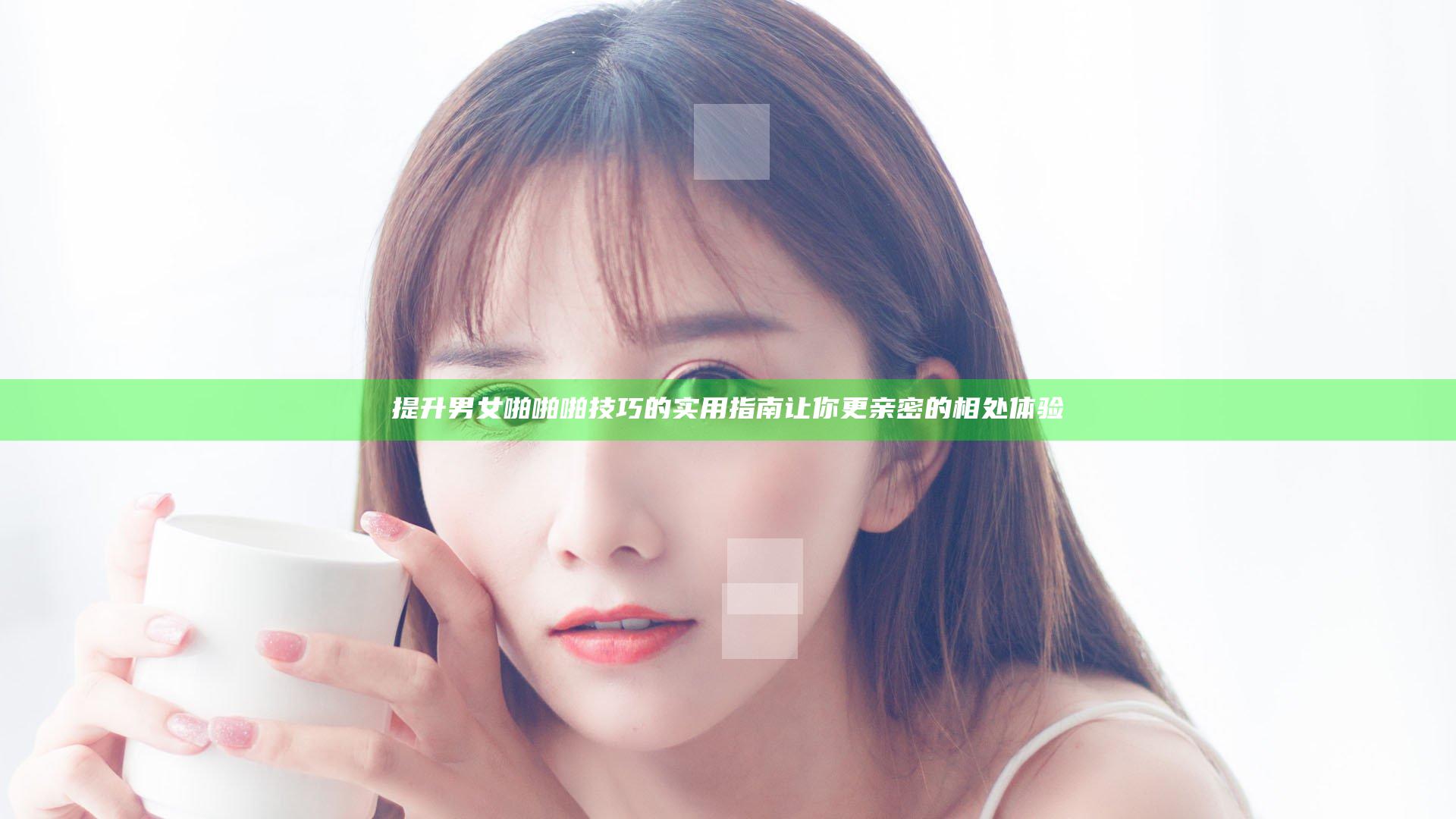 提升男女啪啪啪技巧的实用指南 让你更亲密的相处体验