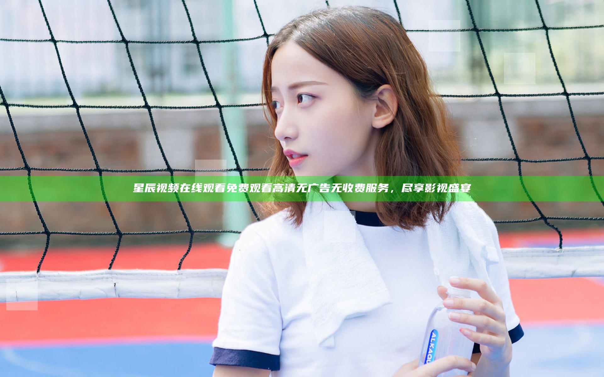 星辰视频在线观看免费观看高清无广告无收费服务，尽享影视盛宴