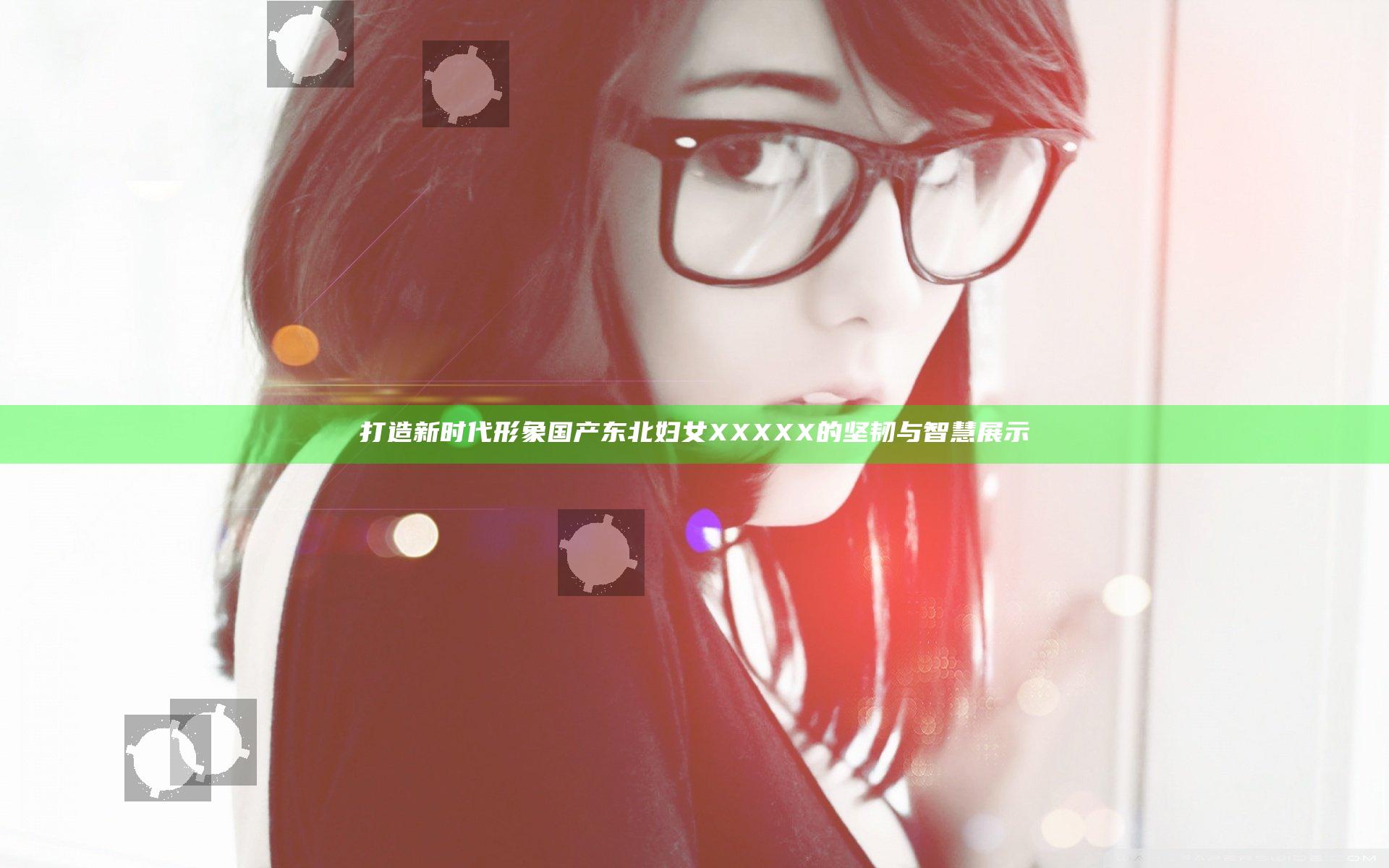 打造新时代形象 国产东北妇女XXXXX的坚韧与智慧展示