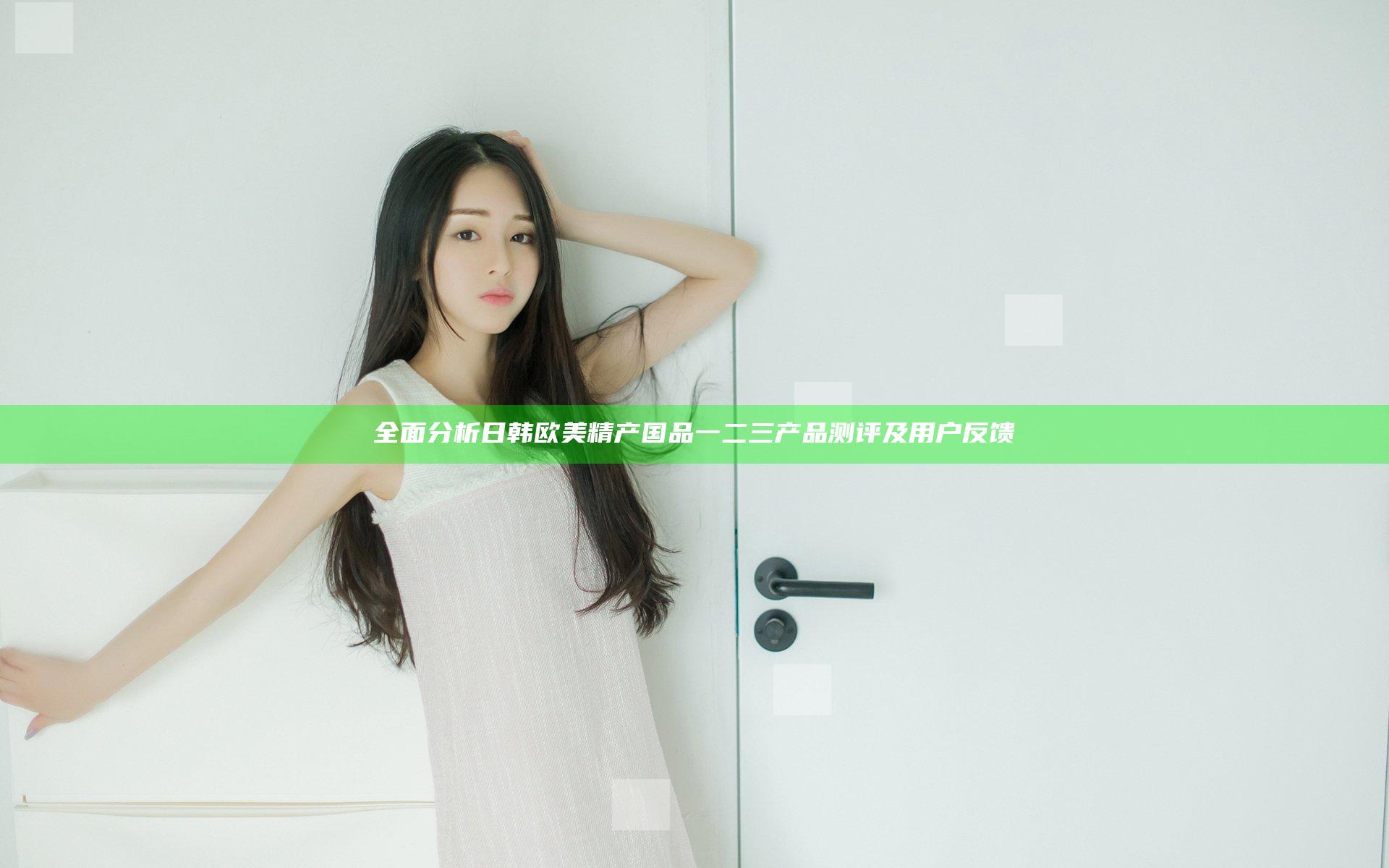 全面分析日韩欧美精产国品一二三产品测评及用户反馈