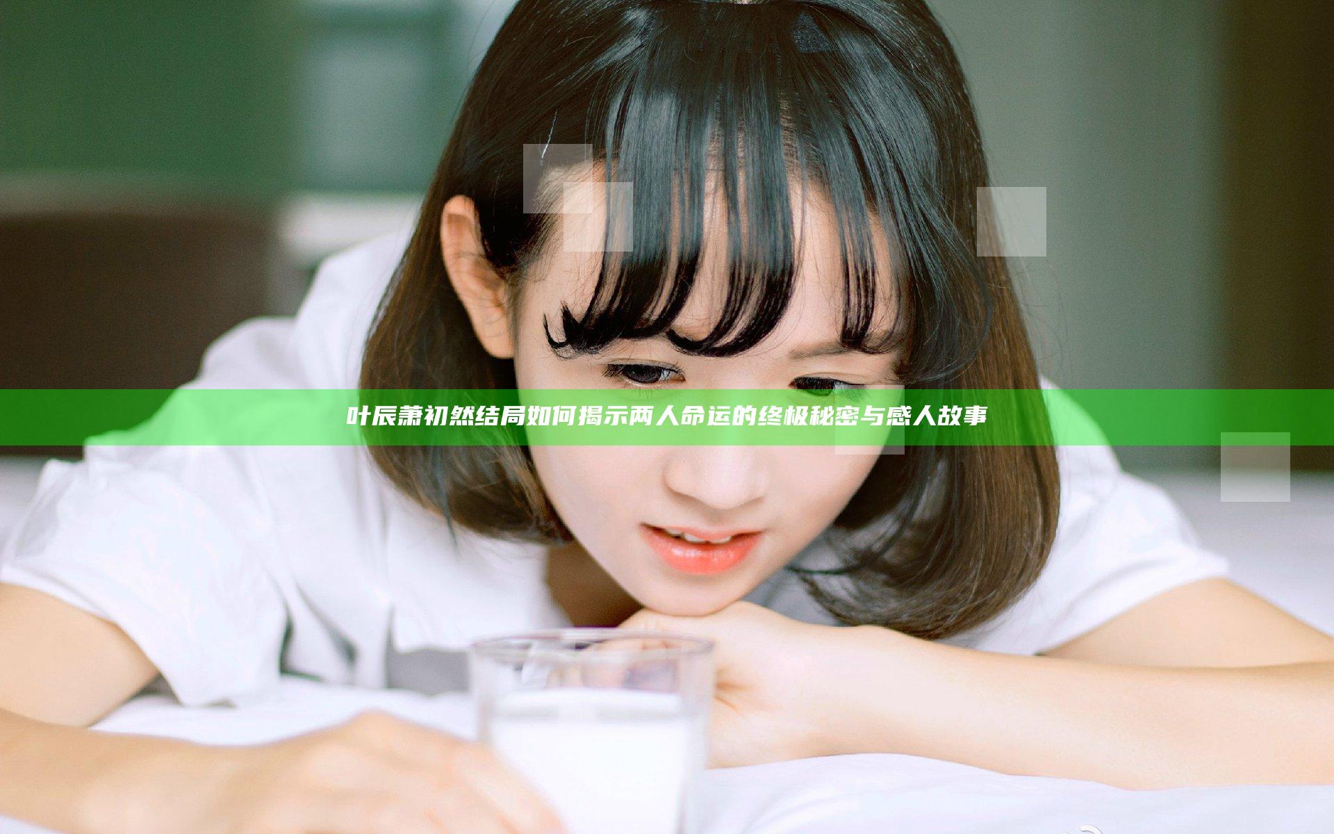 叶辰萧初然结局如何揭示两人命运的终极秘密与感人故事