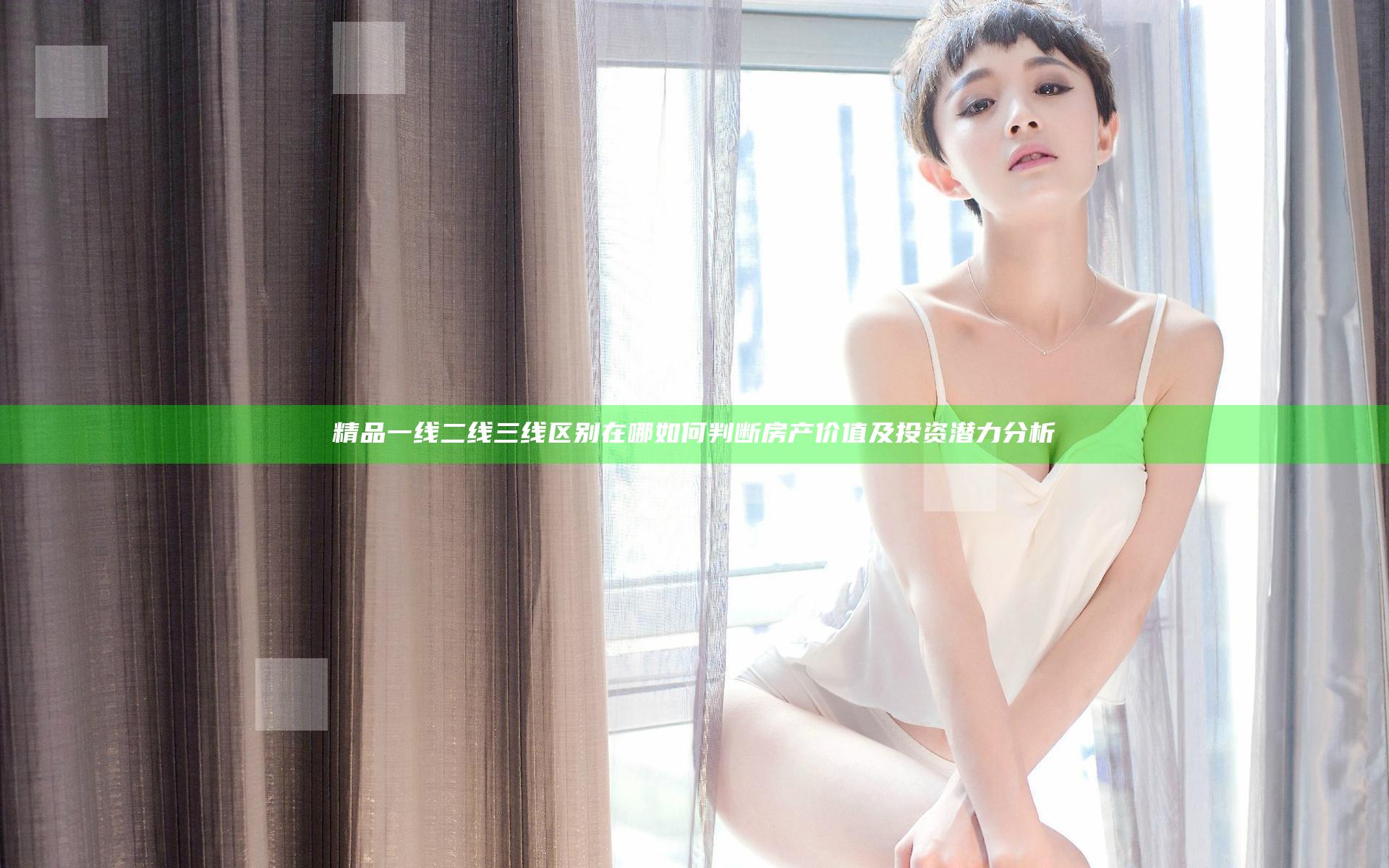 精品一线二线三线区别在哪 如何判断房产价值及投资潜力分析