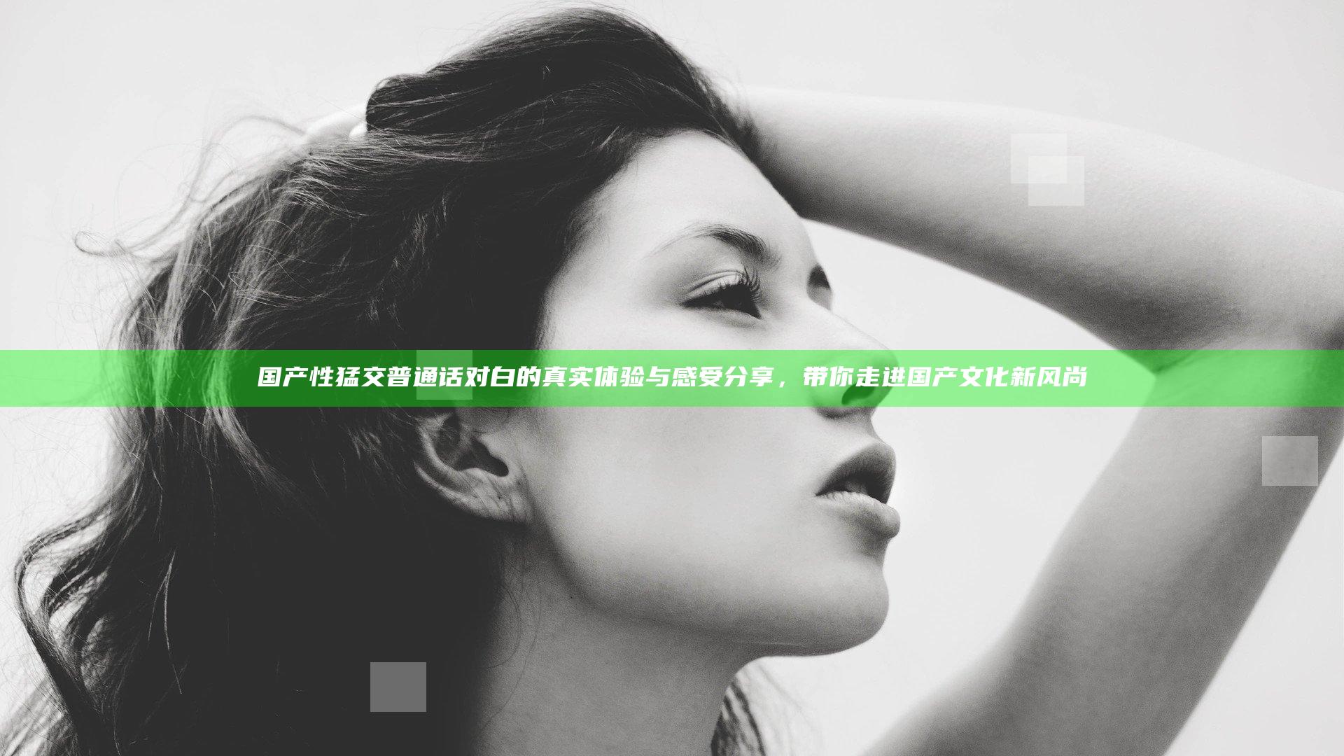 国产性猛交普通话对白的真实体验与感受分享，带你走进国产文化新风尚