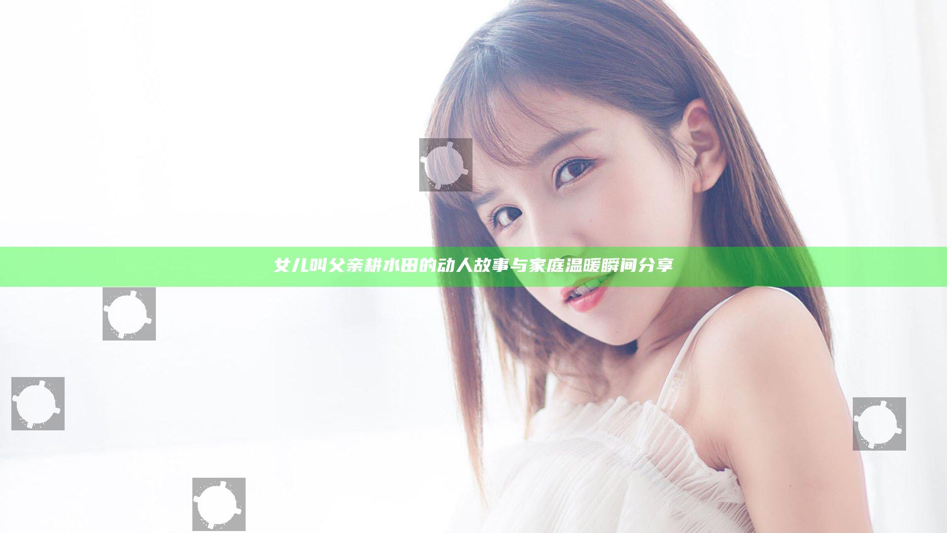 女儿叫父亲耕水田的动人故事与家庭温暖瞬间分享