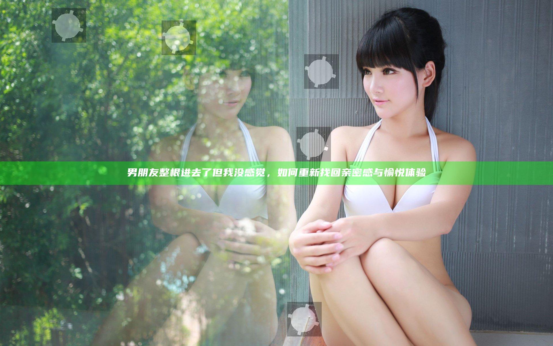 男朋友整根进去了但我没感觉，如何重新找回亲密感与愉悦体验