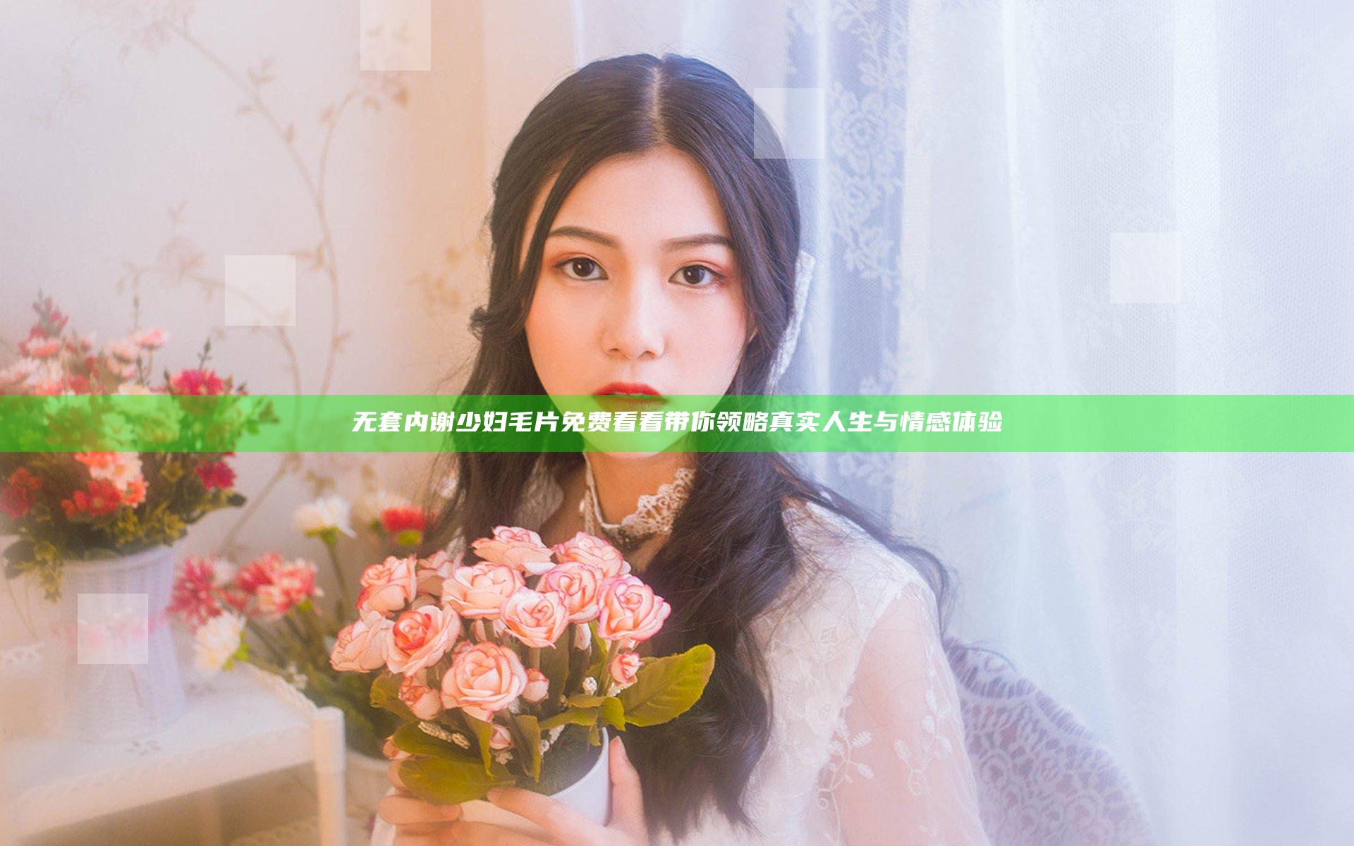 无套内谢少妇毛片免费看看带你领略真实人生与情感体验