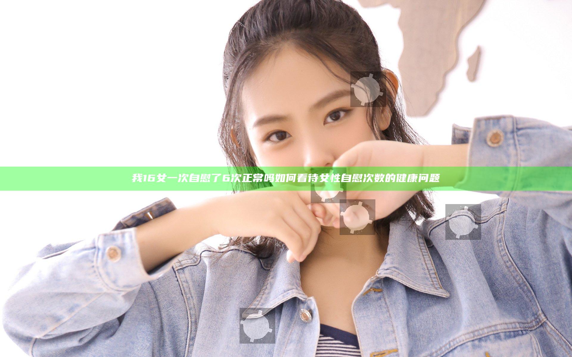 我16女一次自慰了6次正常吗 如何看待女性自慰次数的健康问题