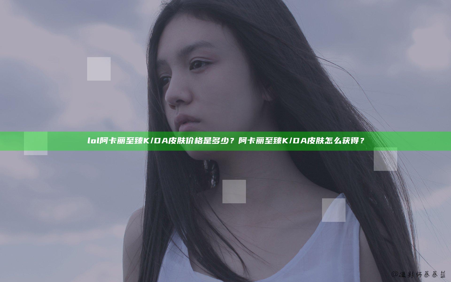 lol阿卡丽至臻K/DA皮肤价格是多少？阿卡丽至臻K/DA皮肤怎么获得？