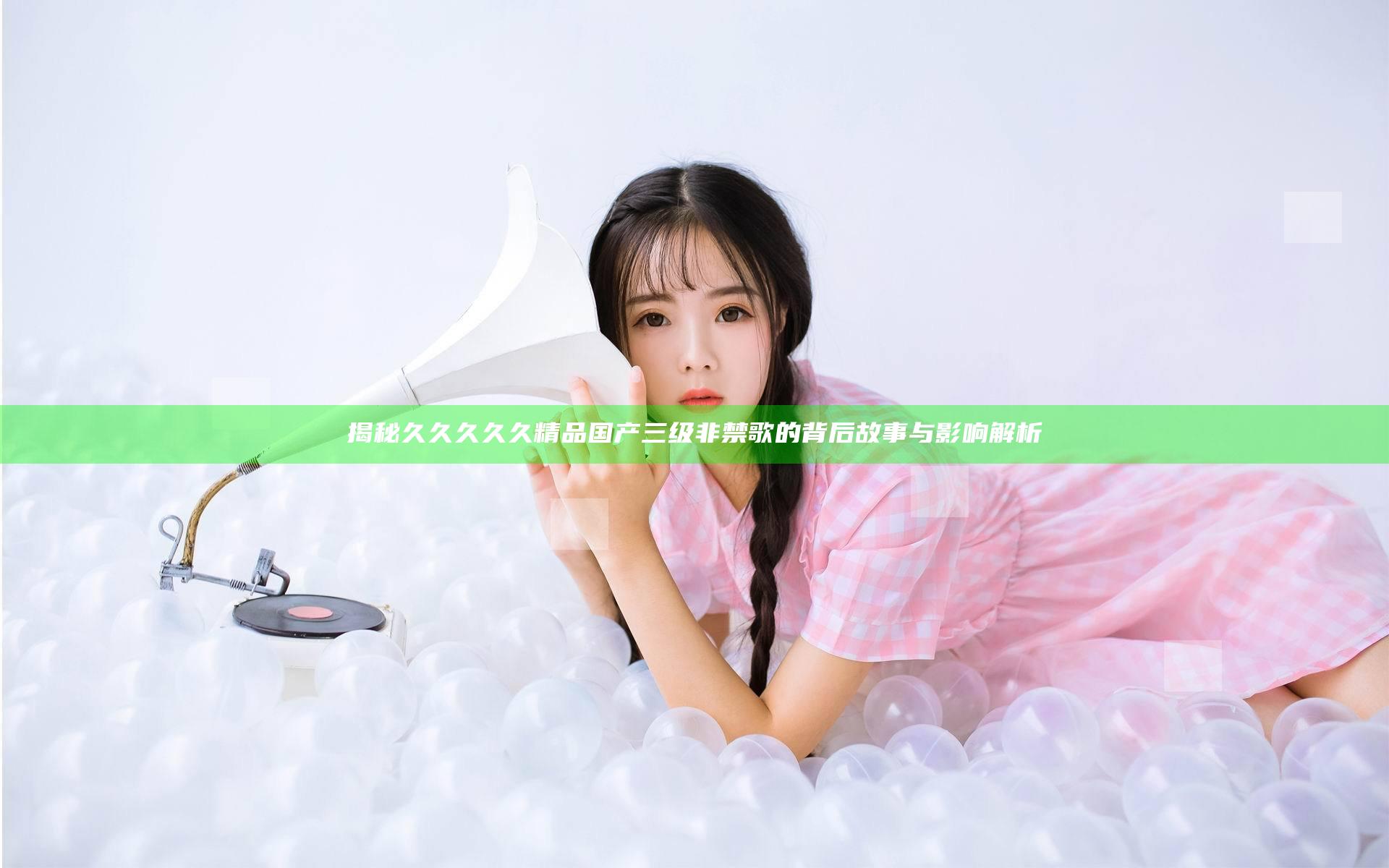 揭秘久久久久久精品国产三级非禁歌的背后故事与影响解析