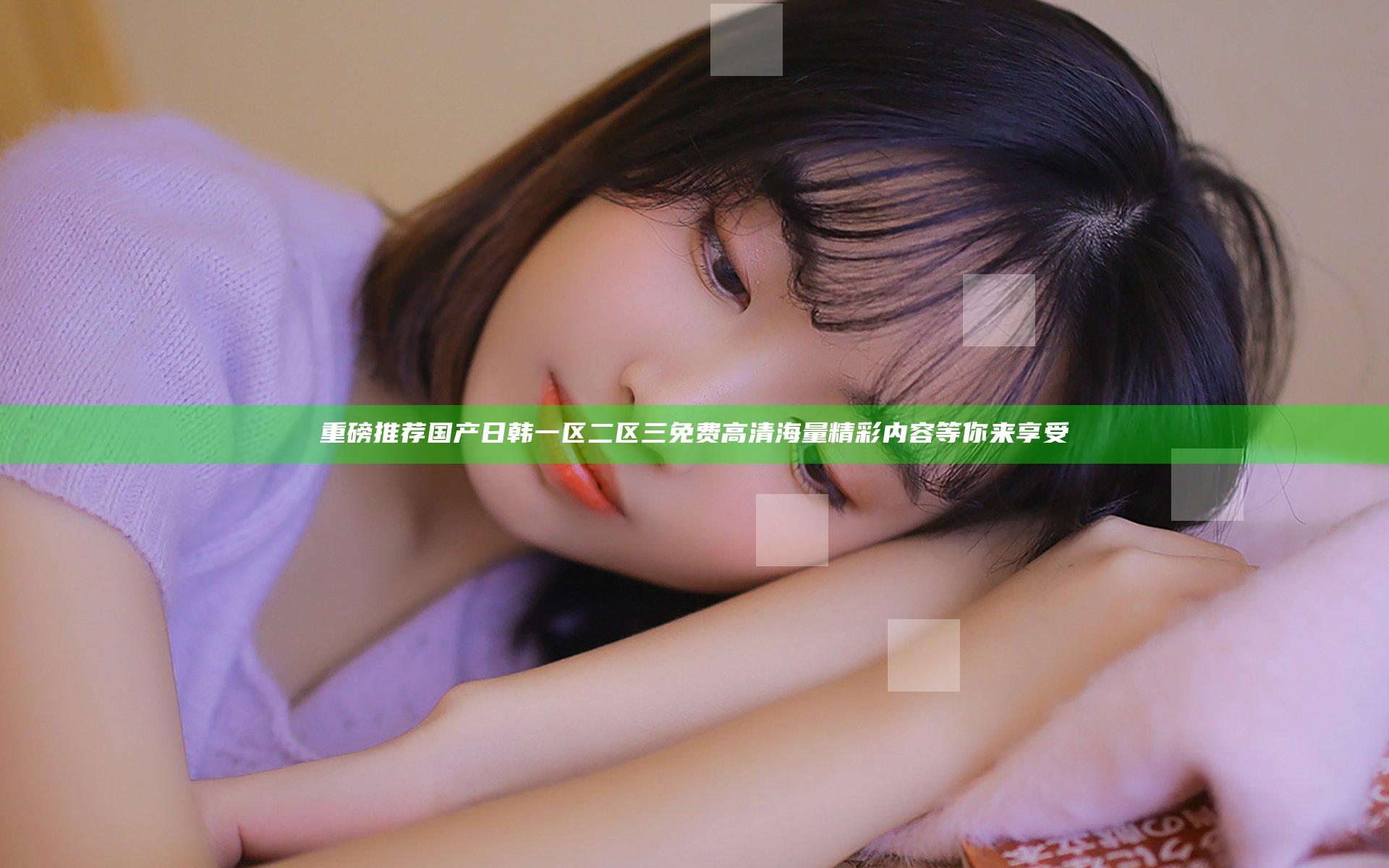 重磅推荐 国产日韩一区二区三免费高清 海量精彩内容等你来享受
